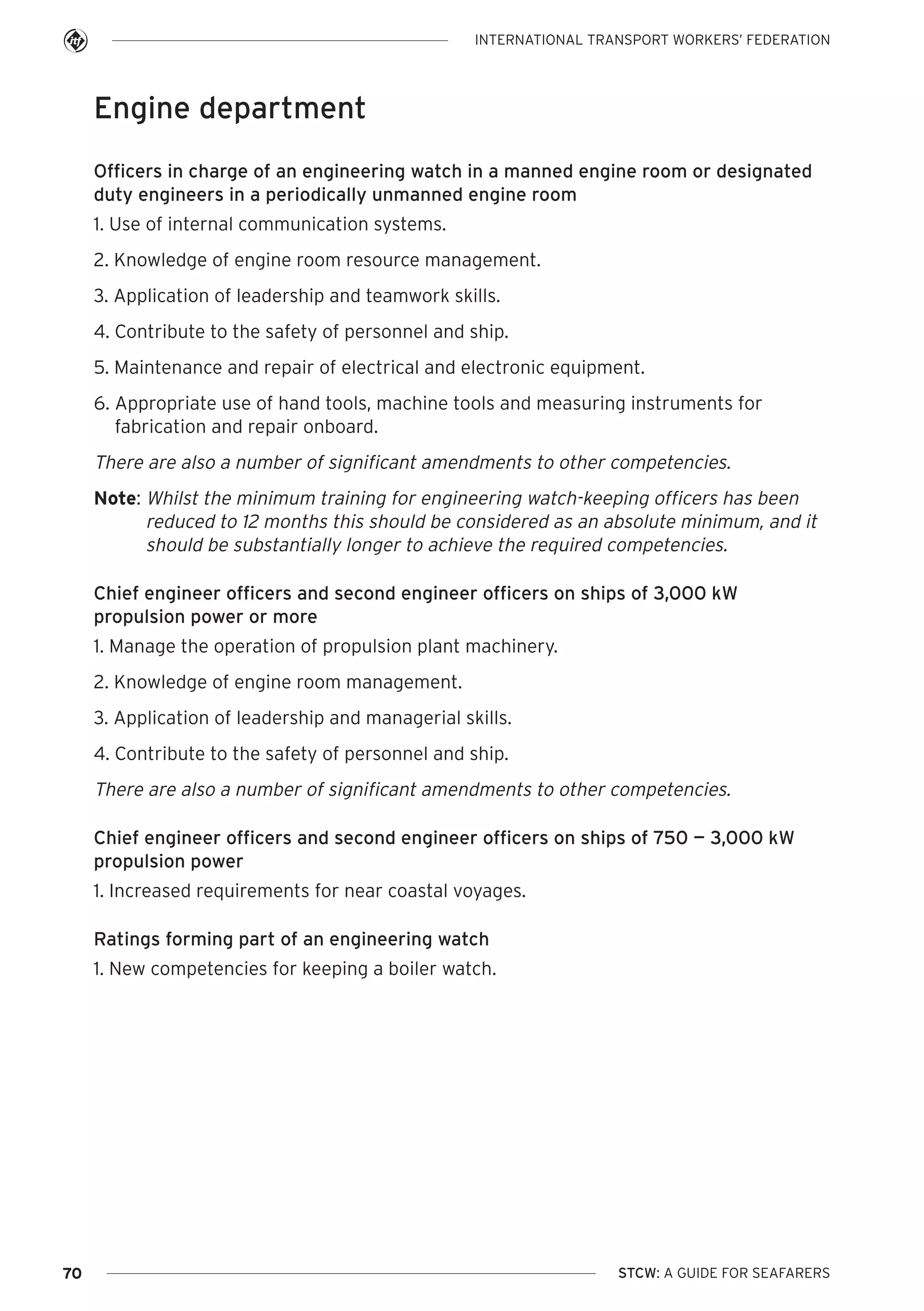 INTERNATIONAL TRANSPORT WORKERS’ FEDERATION

Engine department
Officers in charge of an engineering watch in a manned engine room or designated
duty engineers in a periodically unmanned engine room
1. Use of internal communication systems.
2. Knowledge of engine room resource management.
3. Application of leadership and teamwork skills.
4. Contribute to the safety of personnel and ship.
5. Maintenance and repair of electrical and electronic equipment.
6. Appropriate use of hand tools, machine tools and measuring instruments for
fabrication and repair onboard.

There are also a number of significant amendments to other competencies.
Note: Whilst the minimum training for engineering watch-keeping officers has been
reduced to 12 months this should be considered as an absolute minimum, and it
should be substantially longer to achieve the required competencies.
Chief engineer officers and second engineer officers on ships of 3,000 kW
propulsion power or more
1. Manage the operation of propulsion plant machinery.
2. Knowledge of engine room management.
3. Application of leadership and managerial skills.
4. Contribute to the safety of personnel and ship.

There are also a number of significant amendments to other competencies.
Chief engineer officers and second engineer officers on ships of 750 — 3,000 kW
propulsion power
1. Increased requirements for near coastal voyages.
Ratings forming part of an engineering watch
1. New competencies for keeping a boiler watch.

70

STCW: A GUIDE FOR SEAFARERS

 