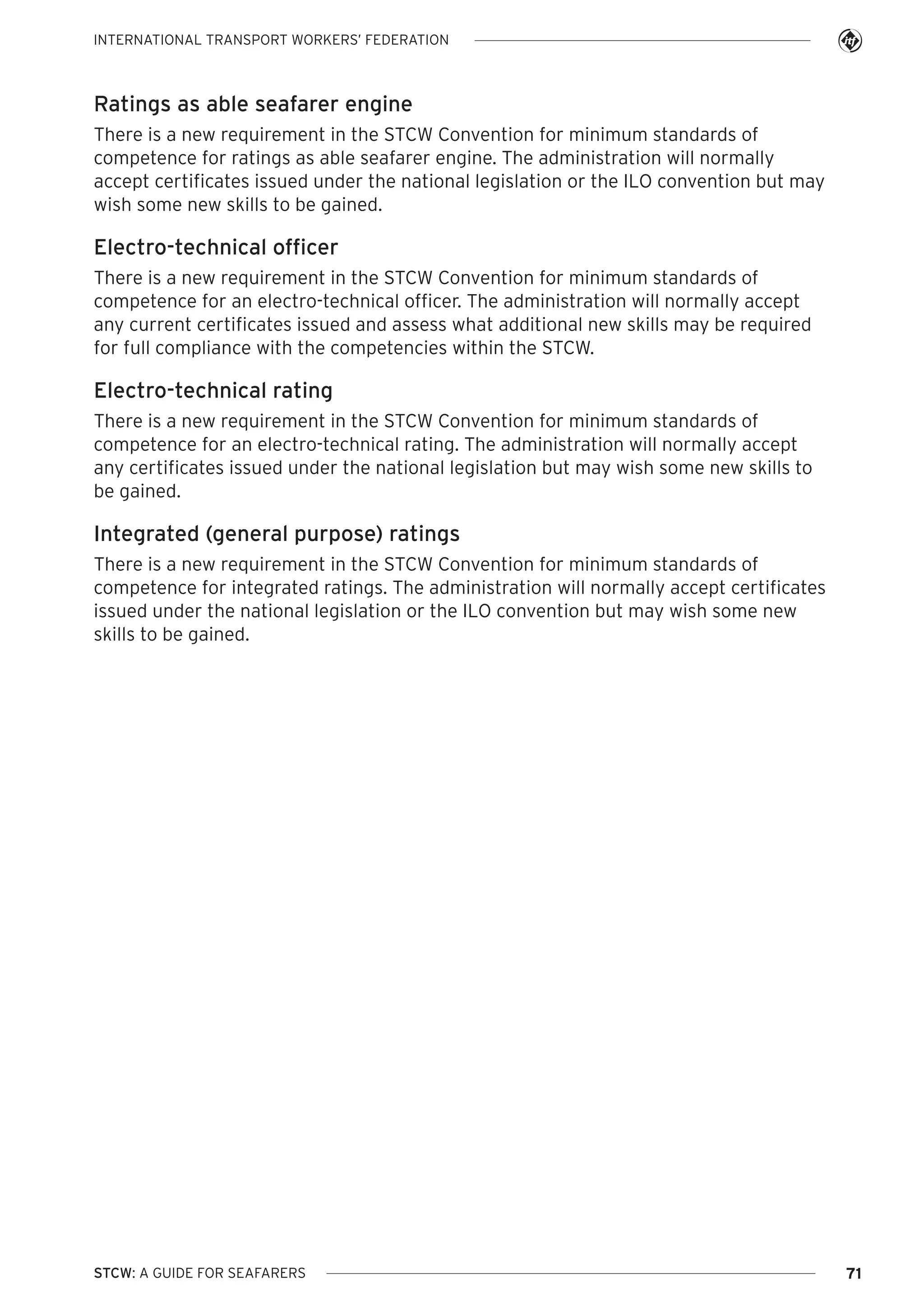 INTERNATIONAL TRANSPORT WORKERS’ FEDERATION

Ratings as able seafarer engine
There is a new requirement in the STCW Convention for minimum standards of
competence for ratings as able seafarer engine. The administration will normally
accept certificates issued under the national legislation or the ILO convention but may
wish some new skills to be gained.

Electro-technical officer
There is a new requirement in the STCW Convention for minimum standards of
competence for an electro-technical officer. The administration will normally accept
any current certificates issued and assess what additional new skills may be required
for full compliance with the competencies within the STCW.

Electro-technical rating
There is a new requirement in the STCW Convention for minimum standards of
competence for an electro-technical rating. The administration will normally accept
any certificates issued under the national legislation but may wish some new skills to
be gained.

Integrated (general purpose) ratings
There is a new requirement in the STCW Convention for minimum standards of
competence for integrated ratings. The administration will normally accept certificates
issued under the national legislation or the ILO convention but may wish some new
skills to be gained.

STCW: A GUIDE FOR SEAFARERS

71

 