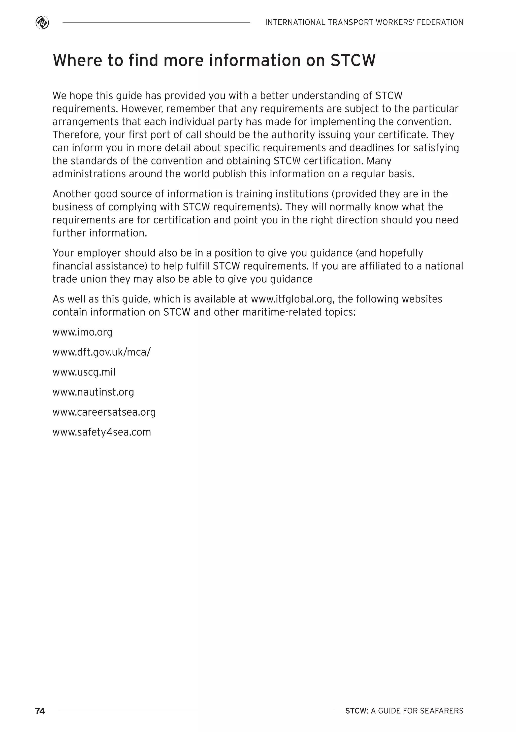 INTERNATIONAL TRANSPORT WORKERS’ FEDERATION

Where to find more information on STCW
We hope this guide has provided you with a better understanding of STCW
requirements. However, remember that any requirements are subject to the particular
arrangements that each individual party has made for implementing the convention.
Therefore, your first port of call should be the authority issuing your certificate. They
can inform you in more detail about specific requirements and deadlines for satisfying
the standards of the convention and obtaining STCW certification. Many
administrations around the world publish this information on a regular basis.
Another good source of information is training institutions (provided they are in the
business of complying with STCW requirements). They will normally know what the
requirements are for certification and point you in the right direction should you need
further information.
Your employer should also be in a position to give you guidance (and hopefully
financial assistance) to help fulfill STCW requirements. If you are affiliated to a national
trade union they may also be able to give you guidance
As well as this guide, which is available at www.itfglobal.org, the following websites
contain information on STCW and other maritime-related topics:
www.imo.org
www.dft.gov.uk/mca/
www.uscg.mil
www.nautinst.org
www.careersatsea.org
www.safety4sea.com

74

STCW: A GUIDE FOR SEAFARERS

 