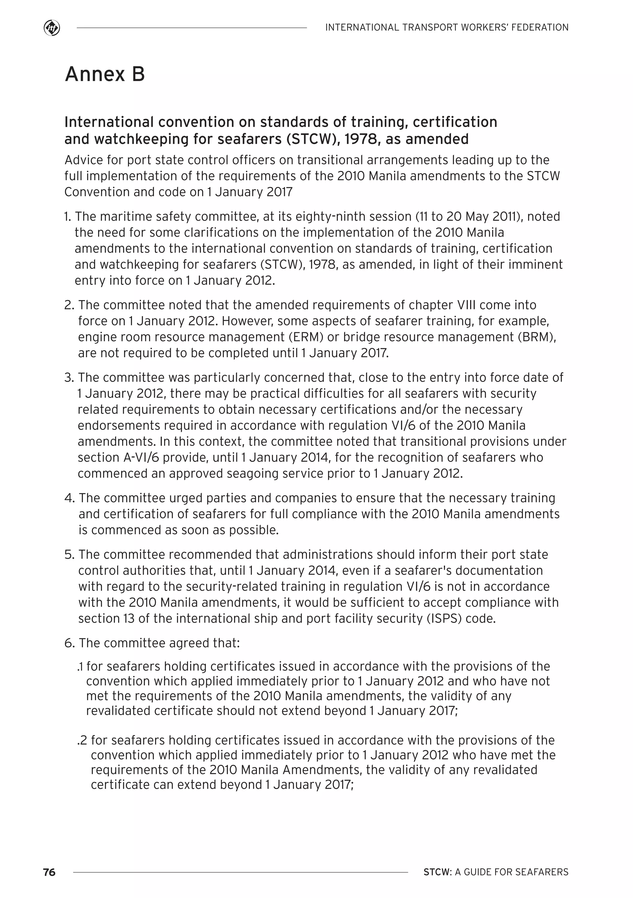 INTERNATIONAL TRANSPORT WORKERS’ FEDERATION

Annex B
International convention on standards of training, certification
and watchkeeping for seafarers (STCW), 1978, as amended
Advice for port state control officers on transitional arrangements leading up to the
full implementation of the requirements of the 2010 Manila amendments to the STCW
Convention and code on 1 January 2017
1. The maritime safety committee, at its eighty-ninth session (11 to 20 May 2011), noted
the need for some clarifications on the implementation of the 2010 Manila
amendments to the international convention on standards of training, certification
and watchkeeping for seafarers (STCW), 1978, as amended, in light of their imminent
entry into force on 1 January 2012.
2. The committee noted that the amended requirements of chapter VIII come into
force on 1 January 2012. However, some aspects of seafarer training, for example,
engine room resource management (ERM) or bridge resource management (BRM),
are not required to be completed until 1 January 2017.
3. The committee was particularly concerned that, close to the entry into force date of
1 January 2012, there may be practical difficulties for all seafarers with security
related requirements to obtain necessary certifications and/or the necessary
endorsements required in accordance with regulation VI/6 of the 2010 Manila
amendments. In this context, the committee noted that transitional provisions under
section A-VI/6 provide, until 1 January 2014, for the recognition of seafarers who
commenced an approved seagoing service prior to 1 January 2012.
4. The committee urged parties and companies to ensure that the necessary training
and certification of seafarers for full compliance with the 2010 Manila amendments
is commenced as soon as possible.
5. The committee recommended that administrations should inform their port state
control authorities that, until 1 January 2014, even if a seafarer's documentation
with regard to the security-related training in regulation VI/6 is not in accordance
with the 2010 Manila amendments, it would be sufficient to accept compliance with
section 13 of the international ship and port facility security (ISPS) code.
6. The committee agreed that:
.1 for seafarers holding certificates issued in accordance with the provisions of the

convention which applied immediately prior to 1 January 2012 and who have not
met the requirements of the 2010 Manila amendments, the validity of any
revalidated certificate should not extend beyond 1 January 2017;
.2 for seafarers holding certificates issued in accordance with the provisions of the
convention which applied immediately prior to 1 January 2012 who have met the
requirements of the 2010 Manila Amendments, the validity of any revalidated
certificate can extend beyond 1 January 2017;

76

STCW: A GUIDE FOR SEAFARERS

 