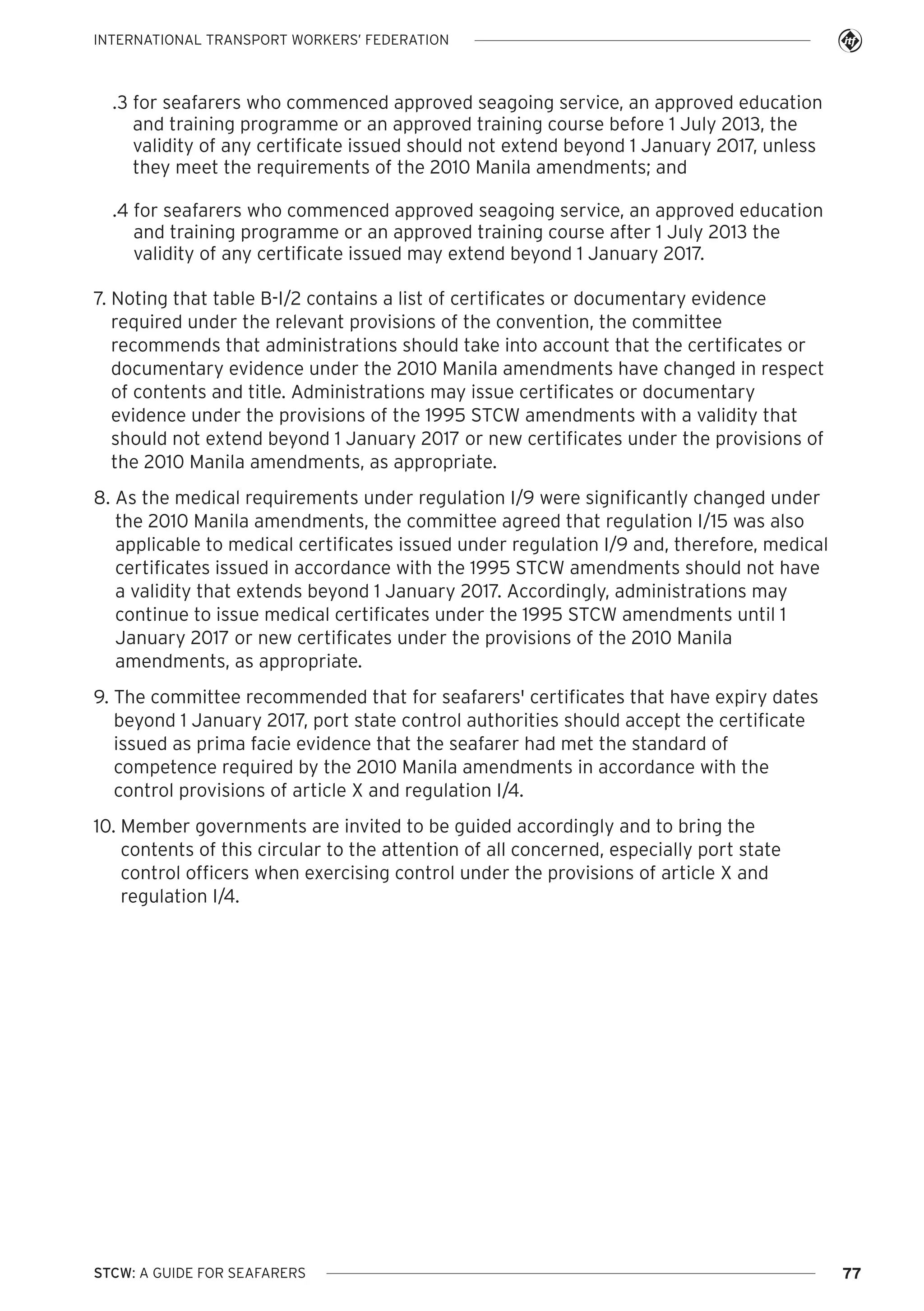 INTERNATIONAL TRANSPORT WORKERS’ FEDERATION

.3 for seafarers who commenced approved seagoing service, an approved education
and training programme or an approved training course before 1 July 2013, the
validity of any certificate issued should not extend beyond 1 January 2017, unless
they meet the requirements of the 2010 Manila amendments; and
.4 for seafarers who commenced approved seagoing service, an approved education
and training programme or an approved training course after 1 July 2013 the
validity of any certificate issued may extend beyond 1 January 2017.
7. Noting that table B-I/2 contains a list of certificates or documentary evidence
required under the relevant provisions of the convention, the committee
recommends that administrations should take into account that the certificates or
documentary evidence under the 2010 Manila amendments have changed in respect
of contents and title. Administrations may issue certificates or documentary
evidence under the provisions of the 1995 STCW amendments with a validity that
should not extend beyond 1 January 2017 or new certificates under the provisions of
the 2010 Manila amendments, as appropriate.
8. As the medical requirements under regulation I/9 were significantly changed under
the 2010 Manila amendments, the committee agreed that regulation I/15 was also
applicable to medical certificates issued under regulation I/9 and, therefore, medical
certificates issued in accordance with the 1995 STCW amendments should not have
a validity that extends beyond 1 January 2017. Accordingly, administrations may
continue to issue medical certificates under the 1995 STCW amendments until 1
January 2017 or new certificates under the provisions of the 2010 Manila
amendments, as appropriate.
9. The committee recommended that for seafarers' certificates that have expiry dates
beyond 1 January 2017, port state control authorities should accept the certificate
issued as prima facie evidence that the seafarer had met the standard of
competence required by the 2010 Manila amendments in accordance with the
control provisions of article X and regulation I/4.
10. Member governments are invited to be guided accordingly and to bring the
contents of this circular to the attention of all concerned, especially port state
control officers when exercising control under the provisions of article X and
regulation I/4.

STCW: A GUIDE FOR SEAFARERS

77

 