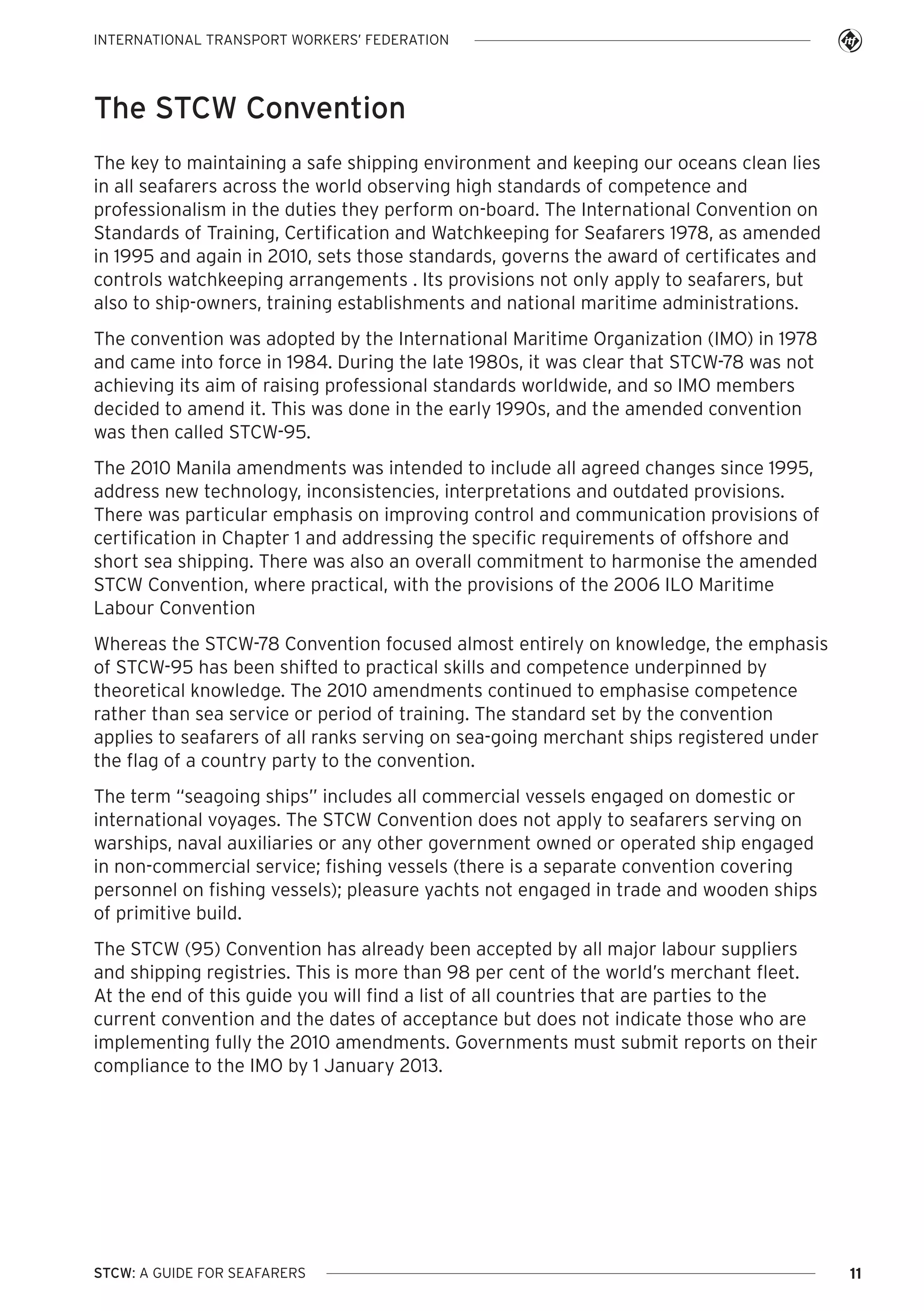 INTERNATIONAL TRANSPORT WORKERS’ FEDERATION

The STCW Convention
The key to maintaining a safe shipping environment and keeping our oceans clean lies
in all seafarers across the world observing high standards of competence and
professionalism in the duties they perform on-board. The International Convention on
Standards of Training, Certification and Watchkeeping for Seafarers 1978, as amended
in 1995 and again in 2010, sets those standards, governs the award of certificates and
controls watchkeeping arrangements . Its provisions not only apply to seafarers, but
also to ship-owners, training establishments and national maritime administrations.
The convention was adopted by the International Maritime Organization (IMO) in 1978
and came into force in 1984. During the late 1980s, it was clear that STCW-78 was not
achieving its aim of raising professional standards worldwide, and so IMO members
decided to amend it. This was done in the early 1990s, and the amended convention
was then called STCW-95.
The 2010 Manila amendments was intended to include all agreed changes since 1995,
address new technology, inconsistencies, interpretations and outdated provisions.
There was particular emphasis on improving control and communication provisions of
certification in Chapter 1 and addressing the specific requirements of offshore and
short sea shipping. There was also an overall commitment to harmonise the amended
STCW Convention, where practical, with the provisions of the 2006 ILO Maritime
Labour Convention
Whereas the STCW-78 Convention focused almost entirely on knowledge, the emphasis
of STCW-95 has been shifted to practical skills and competence underpinned by
theoretical knowledge. The 2010 amendments continued to emphasise competence
rather than sea service or period of training. The standard set by the convention
applies to seafarers of all ranks serving on sea-going merchant ships registered under
the flag of a country party to the convention.
The term “seagoing ships” includes all commercial vessels engaged on domestic or
international voyages. The STCW Convention does not apply to seafarers serving on
warships, naval auxiliaries or any other government owned or operated ship engaged
in non-commercial service; fishing vessels (there is a separate convention covering
personnel on fishing vessels); pleasure yachts not engaged in trade and wooden ships
of primitive build.
The STCW (95) Convention has already been accepted by all major labour suppliers
and shipping registries. This is more than 98 per cent of the world’s merchant fleet.
At the end of this guide you will find a list of all countries that are parties to the
current convention and the dates of acceptance but does not indicate those who are
implementing fully the 2010 amendments. Governments must submit reports on their
compliance to the IMO by 1 January 2013.

STCW: A GUIDE FOR SEAFARERS

11

 