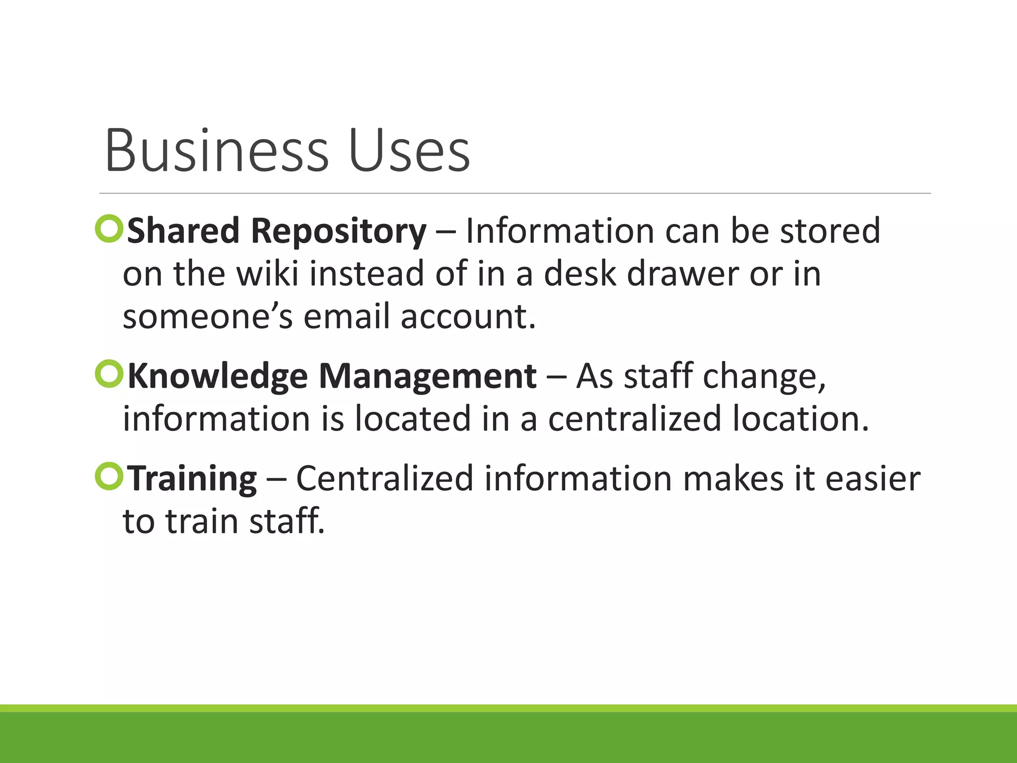 Business Uses
Shared Repository – Information can be stored
on the wiki instead of in a desk drawer or in
someone’s email account.
Knowledge Management – As staff change,
information is located in a centralized location.
Training – Centralized information makes it easier
to train staff.
 