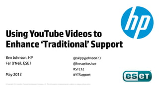 Using YouTube Videos to
Enhance ‘Traditional’ Support
Ben Johnson, HP                                                                                      @skippyjohnson73
Fer O’Neil, ESET                                                                                     @ferswriteshoe
                                                                                                     #STC12
May 2012                                                                                             #YTSupport

© Copyright 2012 Hewlett-Packard Development Company, L.P. The information contained herein is subject to change without notice.
 