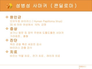 성병성 사마귀  ( 콘딜로마 ) 원인균 인유두종 바이러스 ( Human Papilloma Virus) 35 세 이하 여성에서  10%  감염 증상 성기나 항문 등 점막 주변에 도톨도톨한 사마귀 가려움증 ,  출혈 진단 육안 관찰 혹은 세포진 검사 바이러스 검출 검사 치료 바르는 약물 치료 ,  전기 치료 ,  레이져 치료 