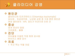 클라미디어 감염 원인균 클라미디어 트라코마티스 (Chlamidya trachomatis) 요도염 ,  자궁경부염 ,  난관염 성병 중 가장 흔한 원인균 여성 골반염의  10%  정도가 이균으로 인한 것 증상 대개 증상이 없음 가려움증 ,  출혈 진단 분비물을 이용한 직접 항원 검사법 바이러스 배양 검사 치료 1  주간 먹는 약물 치료 