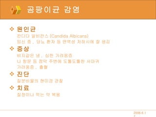 곰팡이균 감염 원인균 칸디다 알비칸스 (Candida Albicans) 임신 중 ,  당뇨 환자 등 면역성 저하시에 잘 생김 증상 비지같은 냉 ,  심한 가려움증 나 항문 등 점막 주변에 도톨도톨한 사마귀 가려움증 ,  출혈 진단 질분비물의 현미경 관찰 치료 질정이나 먹는 약 복용 