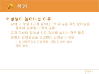 성병 성병이 늘어나는 이유 남녀 간 성상대자가 늘어나므로서 균을 가진 상대방을 통하여 감염될 기회가 많음 자각 증상이 없어서 치료 기회를 놓치는 경우 많음 한번의 감염으로도 상대방이 감염되기 쉬움 1  회 성접촉으로 감염확률 :  클라미디어  50% 임질  30% 