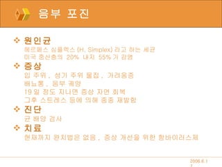 음부 포진 원인균 헤르페스 심플렉스 (H. Simplex) 라고 하는 세균 미국 중산층의  20%  내지  55% 가 감염 증상 입 주위 ,  성기 주위 물집 ,  가려움증 배뇨통 ,  음부 궤양 19 일 정도 지나면 증상 자연 회복  그후 스트레스 등에 의해 종종 재발함  진단 균 배양 검사 치료 현재까지 완치법은 없음 ,  증상 개선을 위한 항바이러스제 