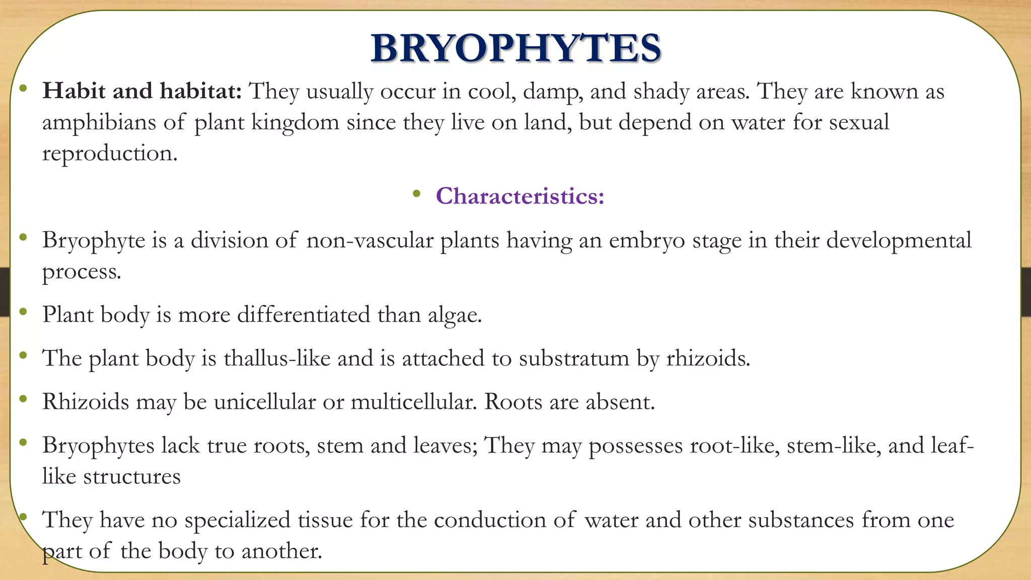 BRYOPHYTES
• Habit and habitat: They usually occur in cool, damp, and shady areas. They are known as
amphibians of plant kingdom since they live on land, but depend on water for sexual
reproduction.
• Characteristics:
• Bryophyte is a division of non-vascular plants having an embryo stage in their developmental
process.
• Plant body is more differentiated than algae.
• The plant body is thallus-like and is attached to substratum by rhizoids.
• Rhizoids may be unicellular or multicellular. Roots are absent.
• Bryophytes lack true roots, stem and leaves; They may possesses root-like, stem-like, and leaf-
like structures
• They have no specialized tissue for the conduction of water and other substances from one
part of the body to another.
 