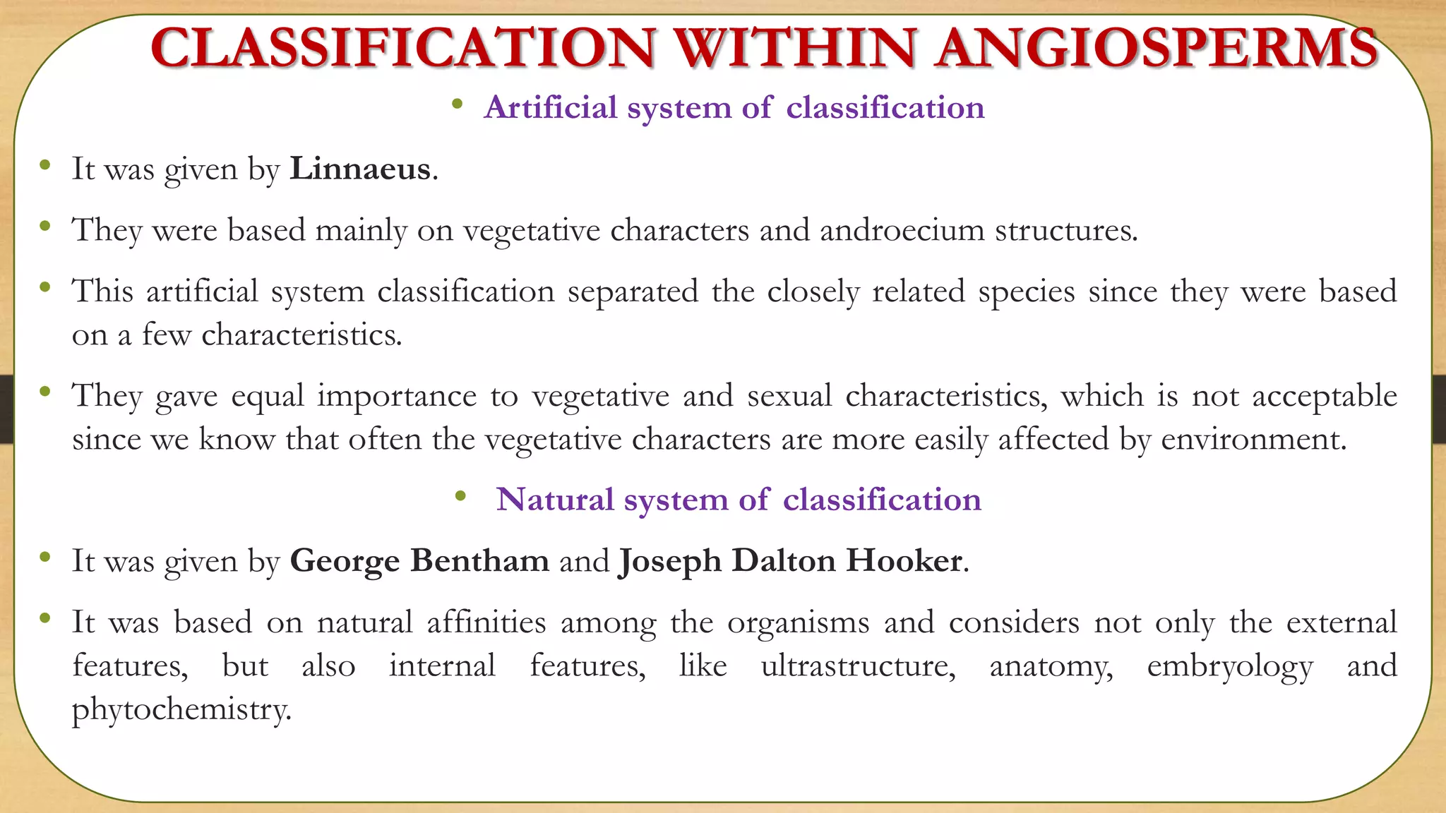 CLASSIFICATION WITHIN ANGIOSPERMS
• Artificial system of classification
• It was given by Linnaeus.
• They were based mainly on vegetative characters and androecium structures.
• This artificial system classification separated the closely related species since they were based
on a few characteristics.
• They gave equal importance to vegetative and sexual characteristics, which is not acceptable
since we know that often the vegetative characters are more easily affected by environment.
• Natural system of classification
• It was given by George Bentham and Joseph Dalton Hooker.
• It was based on natural affinities among the organisms and considers not only the external
features, but also internal features, like ultrastructure, anatomy, embryology and
phytochemistry.
 