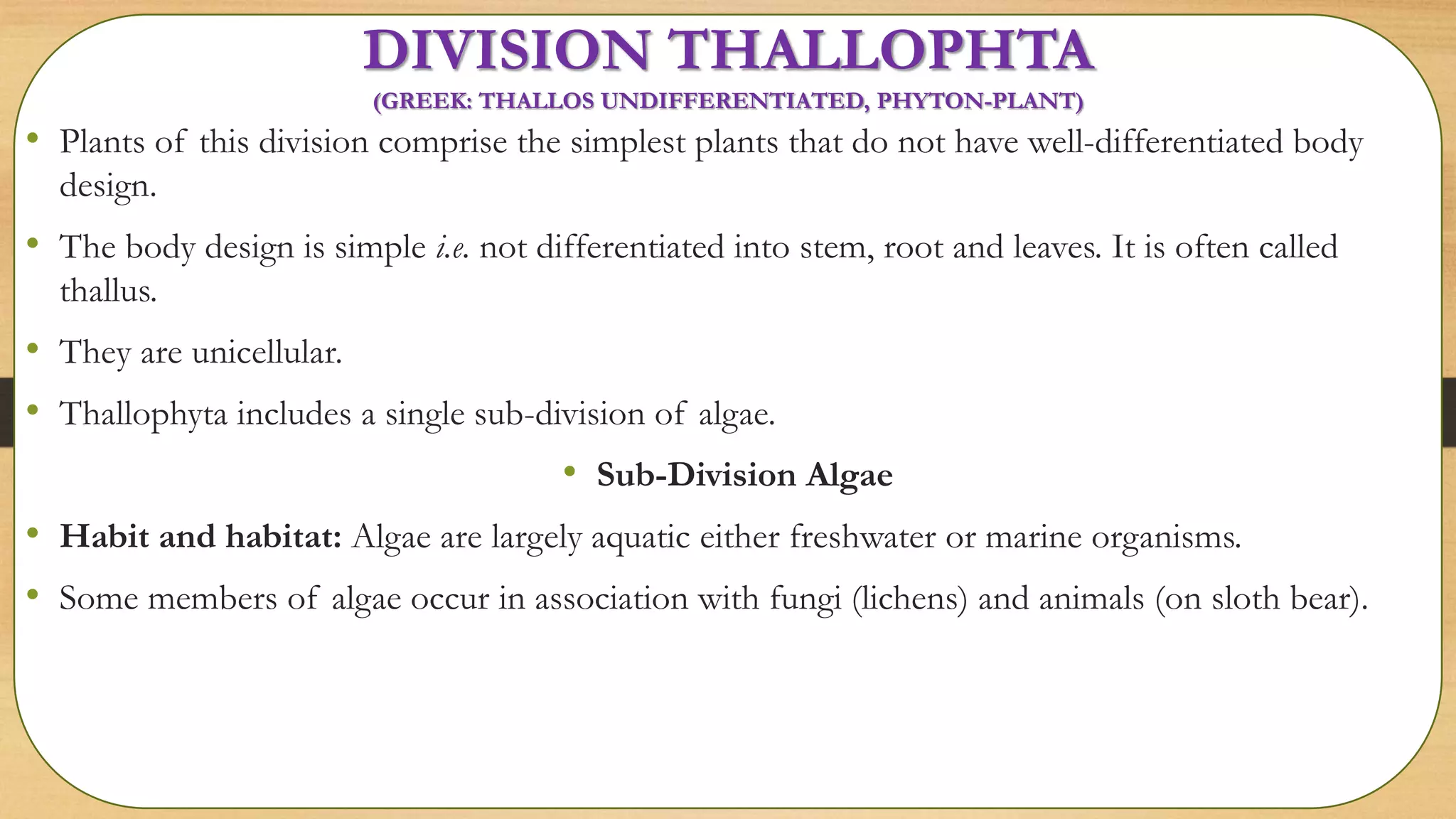 DIVISION THALLOPHTA
(GREEK: THALLOS UNDIFFERENTIATED, PHYTON-PLANT)
• Plants of this division comprise the simplest plants that do not have well-differentiated body
design.
• The body design is simple i.e. not differentiated into stem, root and leaves. It is often called
thallus.
• They are unicellular.
• Thallophyta includes a single sub-division of algae.
• Sub-Division Algae
• Habit and habitat: Algae are largely aquatic either freshwater or marine organisms.
• Some members of algae occur in association with fungi (lichens) and animals (on sloth bear).
 