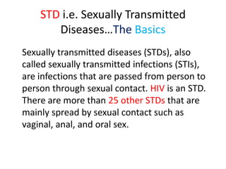 STD i.e. Sexually Transmitted
       Diseases…The Basics
Sexually transmitted diseases (STDs), also
called sexually transmitted infections (STIs),
are infections that are passed from person to
person through sexual contact. HIV is an STD.
There are more than 25 other STDs that are
mainly spread by sexual contact such as
vaginal, anal, and oral sex.
 