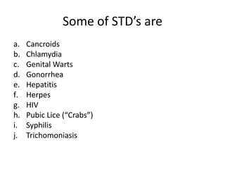 Some of STD’s are
a.   Cancroids
b.   Chlamydia
c.   Genital Warts
d.   Gonorrhea
e.   Hepatitis
f.   Herpes
g.   HIV
h.   Pubic Lice (“Crabs”)
i.   Syphilis
j.   Trichomoniasis
 