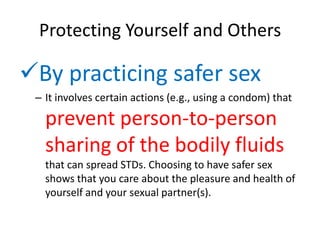 Protecting Yourself and Others

By practicing safer sex
 – It involves certain actions (e.g., using a condom) that

   prevent person-to-person
   sharing of the bodily fluids
   that can spread STDs. Choosing to have safer sex
   shows that you care about the pleasure and health of
   yourself and your sexual partner(s).
 