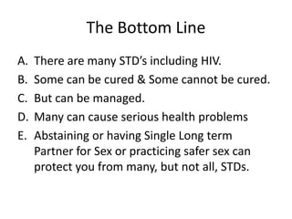 The Bottom Line
A.   There are many STD’s including HIV.
B.   Some can be cured & Some cannot be cured.
C.   But can be managed.
D.   Many can cause serious health problems
E.   Abstaining or having Single Long term
     Partner for Sex or practicing safer sex can
     protect you from many, but not all, STDs.
 