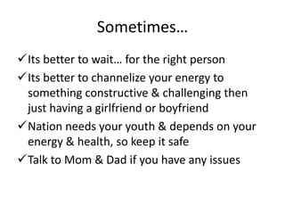Sometimes…
Its better to wait… for the right person
Its better to channelize your energy to
 something constructive & challenging then
 just having a girlfriend or boyfriend
Nation needs your youth & depends on your
 energy & health, so keep it safe
Talk to Mom & Dad if you have any issues
 