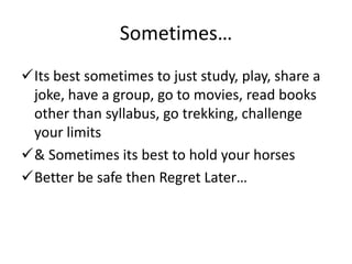 Sometimes…
Its best sometimes to just study, play, share a
 joke, have a group, go to movies, read books
 other than syllabus, go trekking, challenge
 your limits
& Sometimes its best to hold your horses
Better be safe then Regret Later…
 