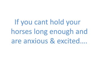 If you cant hold your
horses long enough and
are anxious & excited….
 