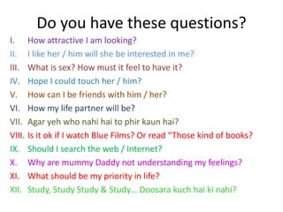 Do you have these questions?
I.      How attractive I am looking?
II.     I like her / him will she be interested in me?
III.    What is sex? How must it feel to have it?
IV.     Hope I could touch her / him?
V.      How can I be friends with him / her?
VI.     How my life partner will be?
VII.    Agar yeh who nahi hai to phir kaun hai?
VIII.   Is it ok if I watch Blue Films? Or read “Those kind of books?
IX.     Should I search the web / Internet?
X.      Why are mummy Daddy not understanding my feelings?
XI.     What should be my priority in life?
XII.    Study, Study Study & Study… Doosara kuch hai ki nahi?
 