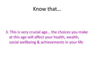 Know that…


3. This is very crucial age… the choices you make
  at this age will affect your health, wealth,
  social wellbeing & achievements in your life
 