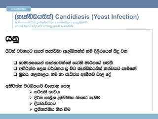 mrfmdaYs;$È,Sr



     ^lekaävhisia& Candidiasis (Yeast Infection)
     A common fungal infection caused by overgrowth
     of the naturally occurring yeast Candida



hkq
hSÜia j¾.hg wh;a lekaävd we,aìlkaia kï È,Srfhka isÿ jk

     idudkHfhka ldka;djkaf.a fhdaks ud¾.fha mj;S
     w;sßla; f,i j¾Okh jQ úg lekaävhisia ;;ajhg meñfKa
     uqLh" .,kd,h" yu yd reêrh wdYS;j je, foa

w;sßla; jrOkhg n,mdk fy;=
           .¾NkS Ndjh
           È¾> ld,Sk m%;sÔjl T!IO .ekSu
           Èhjeähdj
           m%;sYla;sh ySk ùu
 