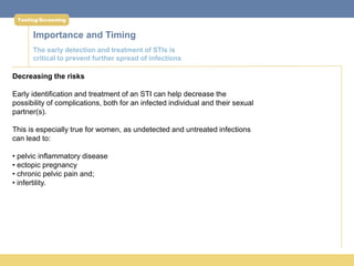 Testing/Screening


      Importance and Timing
      The early detection and treatment of STIs is
      critical to prevent further spread of infections

Decreasing the risks

Early identification and treatment of an STI can help decrease the
possibility of complications, both for an infected individual and their sexual
partner(s).

This is especially true for women, as undetected and untreated infections
can lead to:

• pelvic inflammatory disease
• ectopic pregnancy
• chronic pelvic pain and;
• infertility.
 