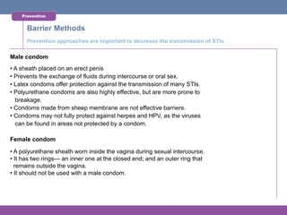 Prevention


      Barrier Methods
      Prevention approaches are important to decrease the transmission of STIs

Male condom
• A sheath placed on an erect penis
• Prevents the exchange of fluids during intercourse or oral sex.
• Latex condoms offer protection against the transmission of many STIs.
• Polyurethane condoms are also highly effective, but are more prone to
  breakage.
• Condoms made from sheep membrane are not effective barriers.
• Condoms may not fully protect against herpes and HPV, as the viruses
  can be found in areas not protected by a condom.

Female condom

• A polyurethane sheath worn inside the vagina during sexual intercourse.
• It has two rings— an inner one at the closed end; and an outer ring that
  remains outside the vagina.
• It should not be used with a male condom.
 
