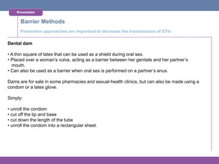 Prevention


      Barrier Methods
      Prevention approaches are important to decrease the transmission of STIs

Dental dam

• A thin square of latex that can be used as a shield during oral sex.
• Placed over a woman’s vulva, acting as a barrier between her genitals and her partner’s
  mouth.
• Can also be used as a barrier when oral sex is performed on a partner’s anus.

Dams are for sale in some pharmacies and sexual-health clinics, but can also be made using a
condom or a latex glove.

Simply:

• unroll the condom
• cut off the tip and base
• cut down the length of the tube
• unroll the condom into a rectangular sheet.
 