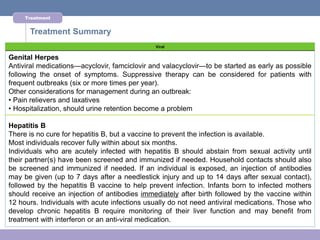 Treatment


      Treatment Summary
                                              Viral

Genital Herpes
Antiviral medications—acyclovir, famciclovir and valacyclovir—to be started as early as possible
following the onset of symptoms. Suppressive therapy can be considered for patients with
frequent outbreaks (six or more times per year).
Other considerations for management during an outbreak:
• Pain relievers and laxatives
• Hospitalization, should urine retention become a problem

Hepatitis B
There is no cure for hepatitis B, but a vaccine to prevent the infection is available.
Most individuals recover fully within about six months.
Individuals who are acutely infected with hepatitis B should abstain from sexual activity until
their partner(s) have been screened and immunized if needed. Household contacts should also
be screened and immunized if needed. If an individual is exposed, an injection of antibodies
may be given (up to 7 days after a needlestick injury and up to 14 days after sexual contact),
followed by the hepatitis B vaccine to help prevent infection. Infants born to infected mothers
should receive an injection of antibodies immediately after birth followed by the vaccine within
12 hours. Individuals with acute infections usually do not need antiviral medications. Those who
develop chronic hepatitis B require monitoring of their liver function and may benefit from
treatment with interferon or an anti-viral medication.
 