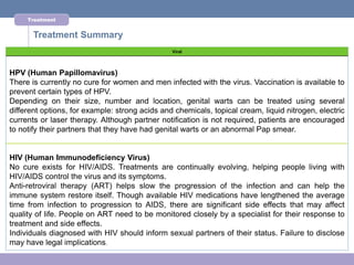Treatment


       Treatment Summary
                                                Viral




HPV (Human Papillomavirus)
There is currently no cure for women and men infected with the virus. Vaccination is available to
prevent certain types of HPV.
Depending on their size, number and location, genital warts can be treated using several
different options, for example: strong acids and chemicals, topical cream, liquid nitrogen, electric
currents or laser therapy. Although partner notification is not required, patients are encouraged
to notify their partners that they have had genital warts or an abnormal Pap smear.


HIV (Human Immunodeficiency Virus)
No cure exists for HIV/AIDS. Treatments are continually evolving, helping people living with
HIV/AIDS control the virus and its symptoms.
Anti-retroviral therapy (ART) helps slow the progression of the infection and can help the
immune system restore itself. Though available HIV medications have lengthened the average
time from infection to progression to AIDS, there are significant side effects that may affect
quality of life. People on ART need to be monitored closely by a specialist for their response to
treatment and side effects.
Individuals diagnosed with HIV should inform sexual partners of their status. Failure to disclose
may have legal implications.
 