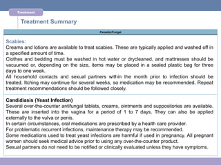 Treatment


      Treatment Summary
                                           Parasitic/Fungal


Scabies:
Creams and lotions are available to treat scabies. These are typically applied and washed off in
a specified amount of time.
Clothes and bedding must be washed in hot water or drycleaned, and mattresses should be
vacuumed or, depending on the size, items may be placed in a sealed plastic bag for three
days to one week.
All household contacts and sexual partners within the month prior to infection should be
treated. Itching may continue for several weeks, so medication may be recommended. Repeat
treatment recommendations should be followed closely.

Candidiasis (Yeast Infection)
Several over-the-counter antifungal tablets, creams, ointments and suppositories are available.
These are inserted into the vagina for a period of 1 to 7 days. They can also be applied
externally to the vulva or penis.
In certain circumstances, oral medications are prescribed by a health care provider.
For problematic recurrent infections, maintenance therapy may be recommended.
Some medications used to treat yeast infections are harmful if used in pregnancy. All pregnant
women should seek medical advice prior to using any over-the-counter product.
Sexual partners do not need to be notified or clinically evaluated unless they have symptoms.
 