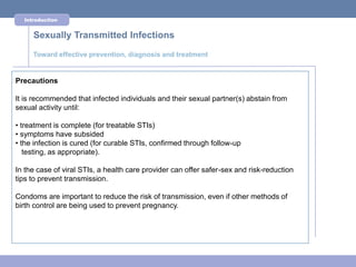 Introduction


     Sexually Transmitted Infections
     Toward effective prevention, diagnosis and treatment


Precautions

It is recommended that infected individuals and their sexual partner(s) abstain from
sexual activity until:

• treatment is complete (for treatable STIs)
• symptoms have subsided
• the infection is cured (for curable STIs, confirmed through follow-up
   testing, as appropriate).

In the case of viral STIs, a health care provider can offer safer-sex and risk-reduction
tips to prevent transmission.

Condoms are important to reduce the risk of transmission, even if other methods of
birth control are being used to prevent pregnancy.
 