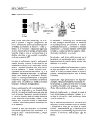 Facultad de Ciencias Agropecuarias
Vol 6 No. 1 Marzo 2008

25

Figura 1. Arquitectura básica de GreenDSS

OLTP (On-Line Transactional Processing), con el objetivo de garantizar su integridad y disponibilidad. Es
preciso tener en cuenta que ciertas variables no pueden
ser medidas por un sistema de monitoreo y control automático de un invernadero y necesitan ser registradas
de forma manual, como por ejemplo, la trazabilidad de
la semilla, el tipo de suelo, el número de hojas de la
plántula, entre otras, lo que refuerza la necesidad de
contar con un sistema OLTP
.
Los datos de los Sistema(s) Fuente(s), por lo general
manejan diferentes esquemas de representación, por
lo tanto hay que limpiarlos y transformarlos para su
posterior carga en la bodega de datos, este proceso
recibe el nombre de ETL (Extract, Transform, Load).
Suponiendo que existan dos invernaderos A y B, la
temperatura medida en el invernadero A se registra en
grados Celsius mientras que la temperatura del invernadero B se hace en grados Fahrenheit, en la etapa de
transformación los grados Fahrenheit se convertirían a
grados Celsius para así tener una medida unificada de
temperatura dentro de la Bodega de Datos.
Después que los datos han sido limpiados y transformados, estos son almacenados en una Bodega de Datos
donde la información se clasifica y agrupa según las
áreas del negocio. Para nuestro proyecto, se tomaron
en cuenta las siguientes áreas de negocio: trabajo de
campo, pregerminación, germinación y repique. Las tres
primeras áreas son previas al trabajo en el invernadero
y pensadas para soportar procesos de investigación
en un laboratorio.
El análisis de datos, es la etapa en la cual se obtiene
conocimiento a partir de los datos almacenados en la
Bodega de Datos, a través de herramientas OLAP y de
Minería de Datos.

La herramienta OLAP analiza y cruza información de
las áreas del negocio del invernadero, con la finalidad
de responder preguntas, que son difíciles de contestar
por métodos tradicionales. La información es mostrada
gráficamente y a partir de ese momento, la información
generada ya puede ayudar a tomar decisiones estratégicas sobre una situación en particular.
Por ejemplo, a partir de un análisis generado por la
herramienta, se podría concluir que las semillas sembradas en un sustrato específico, logran germinar más
rápido que otras semillas.
La herramienta de Minería de Datos emplea un conjunto
de reglas predefinidas sobre las cuales se soporta el
análisis de los datos, su objetivo consiste en encontrar
patrones y tendencias ocultas en los datos de manera
automática.
Las consultas o reglas que se utilizan en esta etapa están
orientadas al descubrimiento de relaciones causa-efecto. Por ejemplo, es posible determinar como la variación
de variables ambientales como temperatura y humedad
afectan el tiempo de desarrollo de una plántula.
Finalmente, la información es entregada al usuario a
través de interfaces minimalistas e intuitivas, no recargadas de información, y que le permiten una rápida
adopción y utilización.
Hoy en día es una necesidad que la información este
disponible y accesible sin importar el lugar, el momento
y el dispositivo de acceso, por este motivo, el sistema
funciona a través de Internet, por lo que es necesario
contar sólo con un computador y un punto de red para
acceder a la información, desde cualquier lugar del
planeta.

 