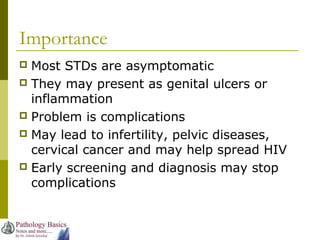 Importance
 Most STDs are asymptomatic
 They may present as genital ulcers or
inflammation
 Problem is complications
 May lead to infertility, pelvic diseases,
cervical cancer and may help spread HIV
 Early screening and diagnosis may stop
complications
 