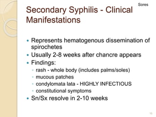 10
Secondary Syphilis - Clinical
Manifestations
 Represents hematogenous dissemination of
spirochetes
 Usually 2-8 weeks after chancre appears
 Findings:
◦ rash - whole body (includes palms/soles)
◦ mucous patches
◦ condylomata lata - HIGHLY INFECTIOUS
◦ constitutional symptoms
 Sn/Sx resolve in 2-10 weeks
Sores
 