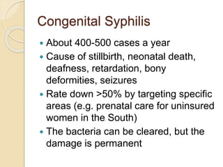 Congenital Syphilis
 About 400-500 cases a year
 Cause of stillbirth, neonatal death,
deafness, retardation, bony
deformities, seizures
 Rate down >50% by targeting specific
areas (e.g. prenatal care for uninsured
women in the South)
 The bacteria can be cleared, but the
damage is permanent
 