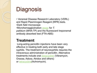 Diagnosis
• Venereal Disease Research Laboratory (VDRL)
and Rapid Plasminogen Reagent (RPR) tests.
•Dark field microscope
•Microhemagglutination assay for T.
pallidum (MHA-TP) and the fluorescent treponemal
antibody absorbed test (FTA-ABS)
Treatment
Long-acting penicillin injections have been very
effective in treating both early and late stage
syphilis. The treatment of neurosyphilis requires the
intravenous administration of penicillin. Alternative
treatments include oral doxycycline (Vibramycin,
Oracea, Adoxa, Atridox and others)
or tetracycline(Achromycin).
 