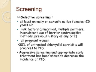 Screening
>>Selective screening :
 at least annually on sexually active females <25
years old.
 risk factors (unmarried, multiple partners,
inconsistent use of barrier contraceptive
methods, previous history of any STI)
 all pregnant women
>30% of untreated chlamydial cervicitis will
progress to PID.
> Aggressive screening and appropriate early
treatment has been shown to decrease the
incidence of PID.
 