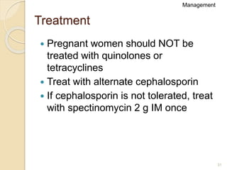 31
Treatment
 Pregnant women should NOT be
treated with quinolones or
tetracyclines
 Treat with alternate cephalosporin
 If cephalosporin is not tolerated, treat
with spectinomycin 2 g IM once
Management
 