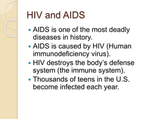 HIV and AIDS
 AIDS is one of the most deadly
diseases in history.
 AIDS is caused by HIV (Human
immunodeficiency virus).
 HIV destroys the body’s defense
system (the immune system).
 Thousands of teens in the U.S.
become infected each year.
 