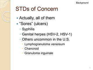 5
STDs of Concern
 Actually, all of them
 “Sores” (ulcers)
◦ Syphilis
◦ Genital herpes (HSV-2, HSV-1)
◦ Others uncommon in the U.S.
 Lymphogranuloma venereum
 Chancroid
 Granuloma inguinale
Background
 