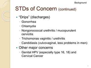 6
STDs of Concern (continued)
 “Drips” (discharges)
◦ Gonorrhea
◦ Chlamydia
◦ Nongonococcal urethritis / mucopurulent
cervicitis
◦ Trichomonas vaginitis / urethritis
◦ Candidiasis (vulvovaginal, less problems in men)
 Other major concerns
◦ Genital HPV (especially type 16, 18) and
Cervical Cancer
Background
 