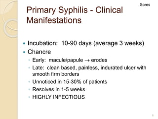 9
Primary Syphilis - Clinical
Manifestations
 Incubation: 10-90 days (average 3 weeks)
 Chancre
◦ Early: macule/papule  erodes
◦ Late: clean based, painless, indurated ulcer with
smooth firm borders
◦ Unnoticed in 15-30% of patients
◦ Resolves in 1-5 weeks
◦ HIGHLY INFECTIOUS
Sores
 