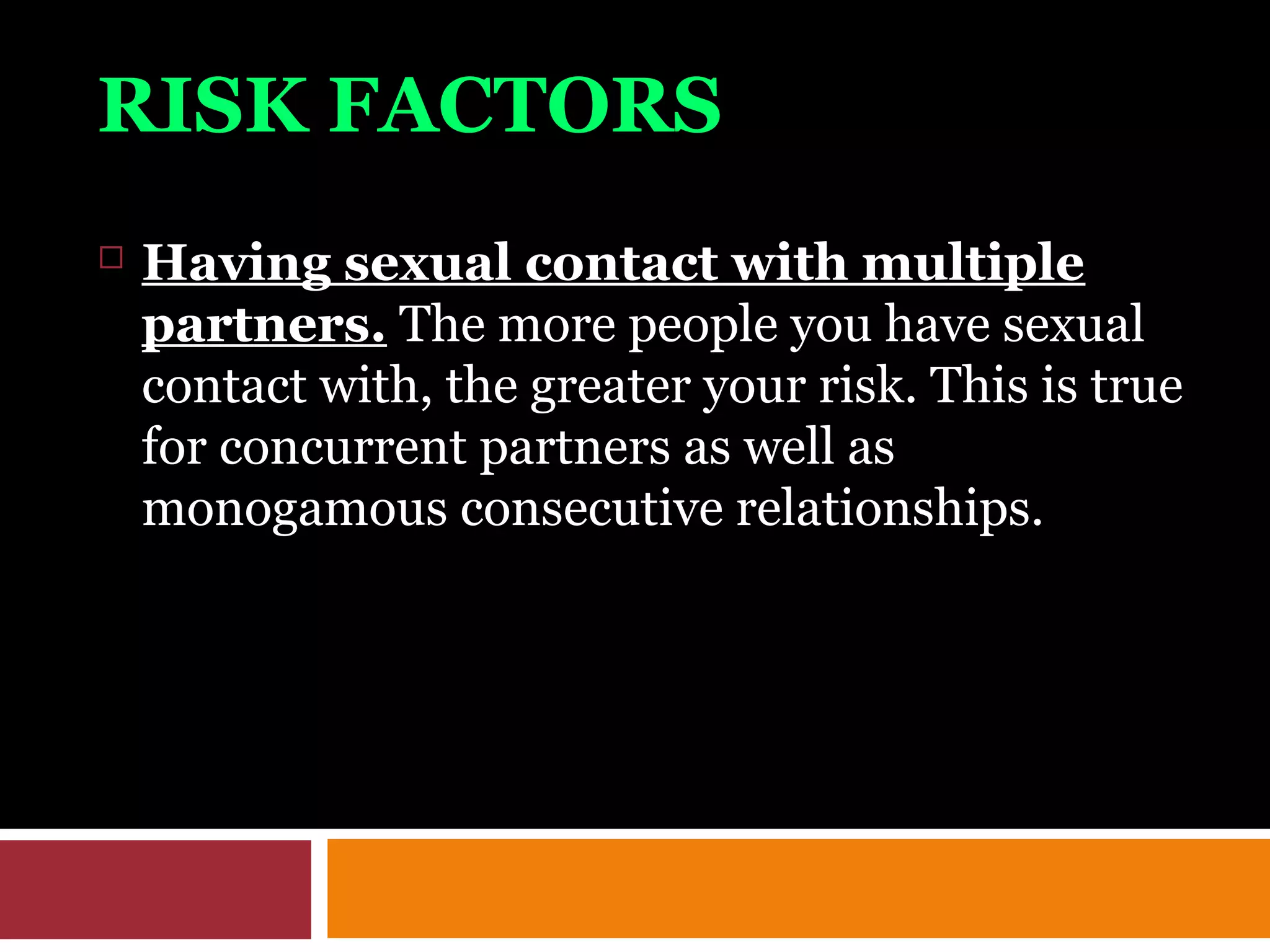RISK FACTORS
 Having sexual contact with multiple
partners. The more people you have sexual
contact with, the greater your risk. This is true
for concurrent partners as well as
monogamous consecutive relationships.
 