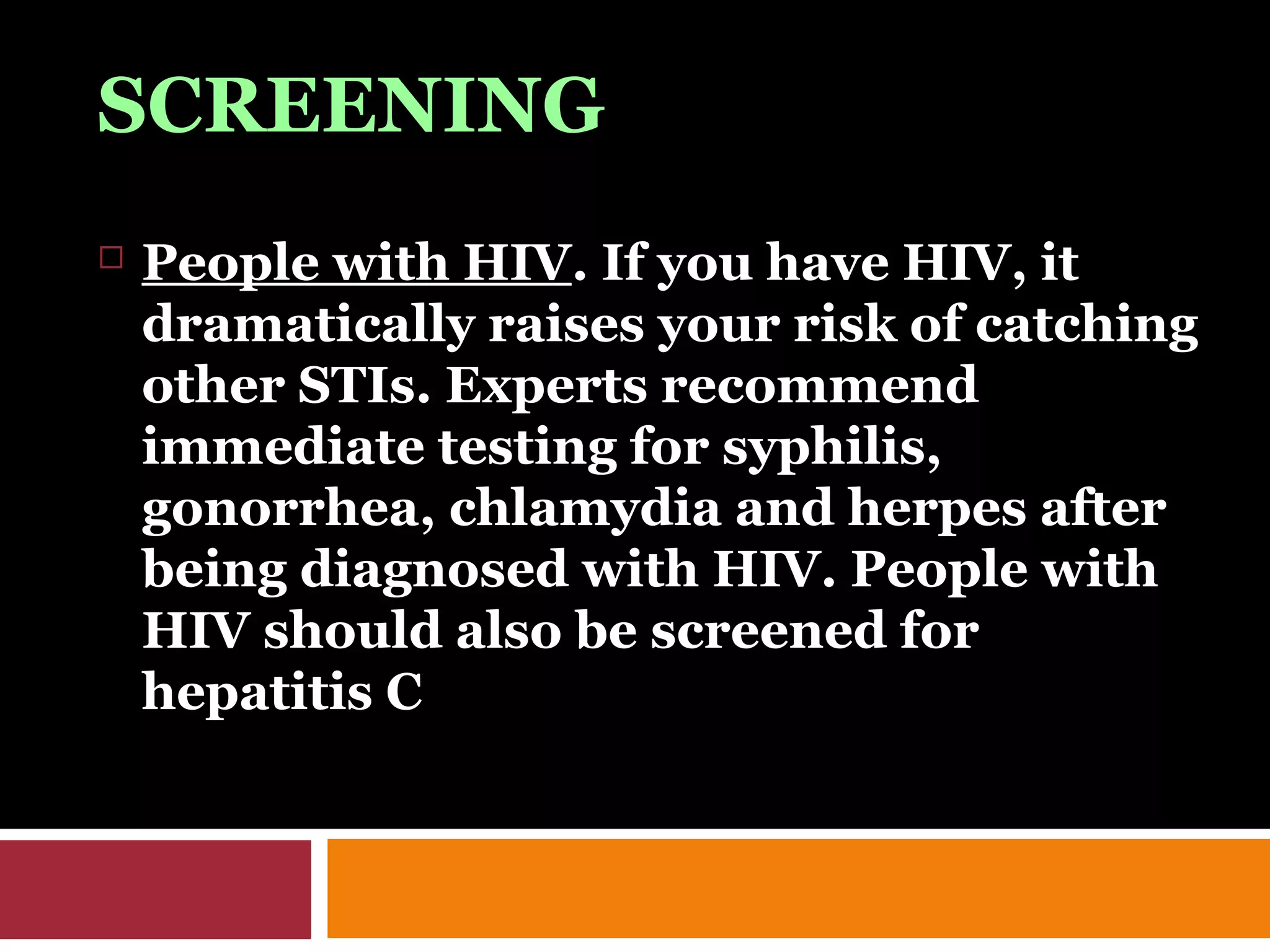 SCREENING
 People with HIV. If you have HIV, it
dramatically raises your risk of catching
other STIs. Experts recommend
immediate testing for syphilis,
gonorrhea, chlamydia and herpes after
being diagnosed with HIV. People with
HIV should also be screened for
hepatitis C
 