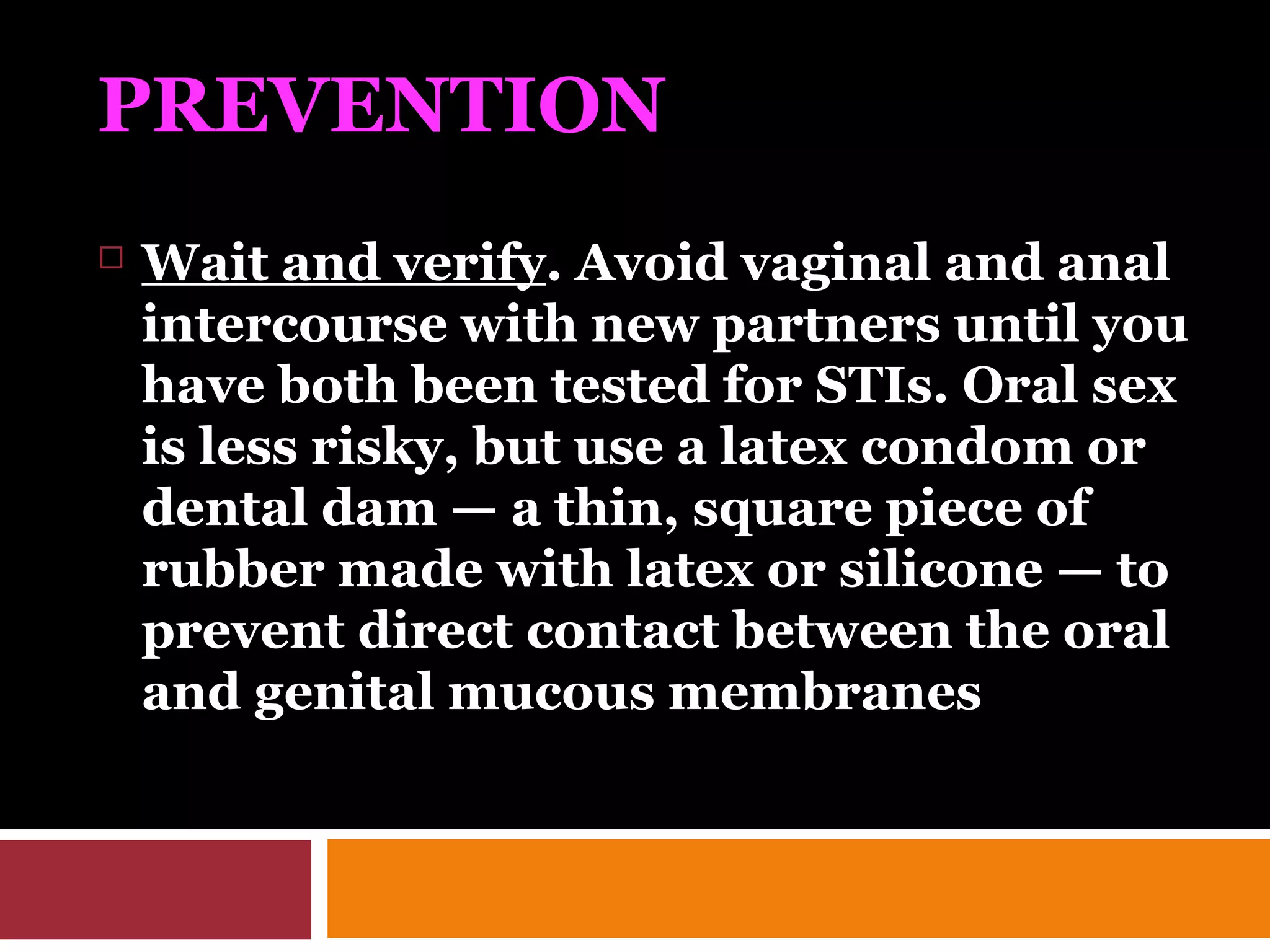 PREVENTION
 Wait and verify. Avoid vaginal and anal
intercourse with new partners until you
have both been tested for STIs. Oral sex
is less risky, but use a latex condom or
dental dam — a thin, square piece of
rubber made with latex or silicone — to
prevent direct contact between the oral
and genital mucous membranes
 