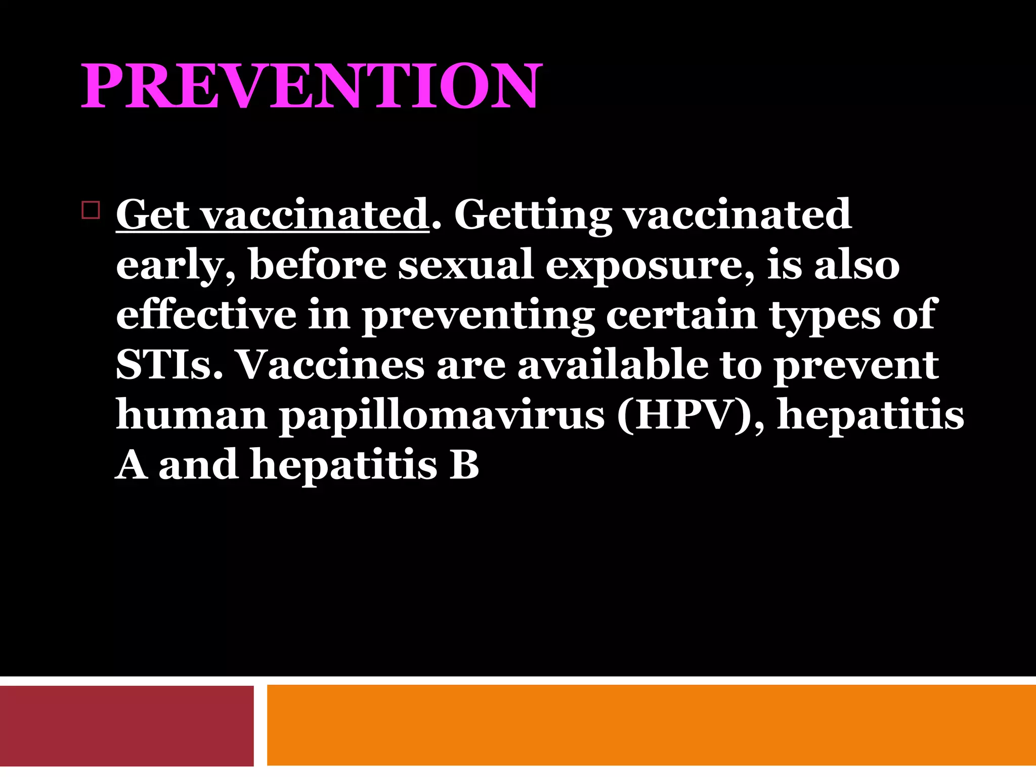 PREVENTION
 Get vaccinated. Getting vaccinated
early, before sexual exposure, is also
effective in preventing certain types of
STIs. Vaccines are available to prevent
human papillomavirus (HPV), hepatitis
A and hepatitis B
 