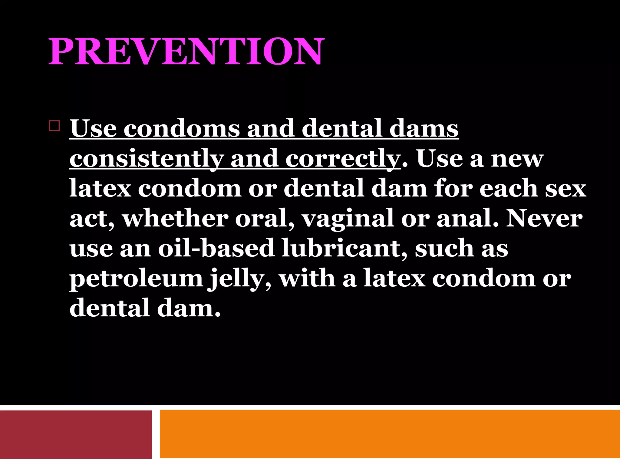 PREVENTION
 Use condoms and dental dams
consistently and correctly. Use a new
latex condom or dental dam for each sex
act, whether oral, vaginal or anal. Never
use an oil-based lubricant, such as
petroleum jelly, with a latex condom or
dental dam.
 