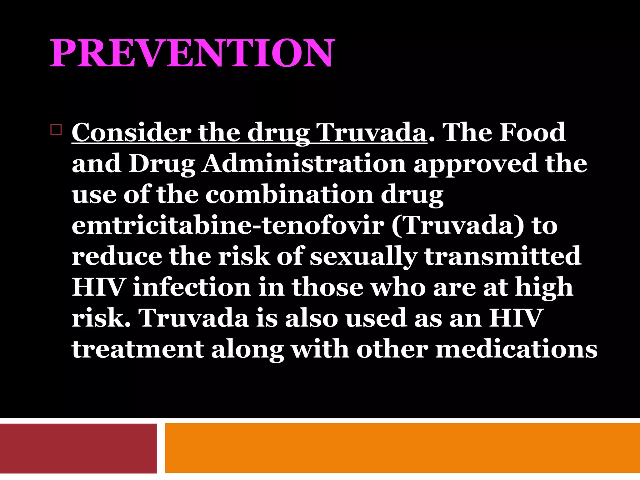 PREVENTION
 Consider the drug Truvada. The Food
and Drug Administration approved the
use of the combination drug
emtricitabine-tenofovir (Truvada) to
reduce the risk of sexually transmitted
HIV infection in those who are at high
risk. Truvada is also used as an HIV
treatment along with other medications
 